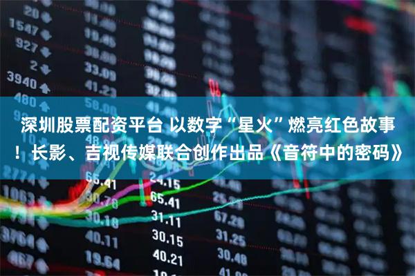 深圳股票配资平台 以数字“星火”燃亮红色故事！长影、吉视传媒联合创作出品《音符中的密码》