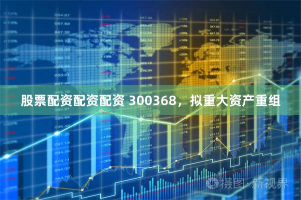 股票配资配资配资 300368，拟重大资产重组