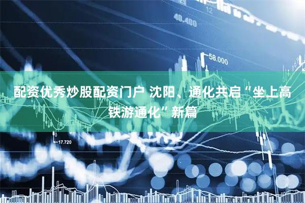 配资优秀炒股配资门户 沈阳、通化共启“坐上高铁游通化”新篇