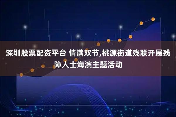 深圳股票配资平台 情满双节,桃源街道残联开展残障人士海滨主题活动