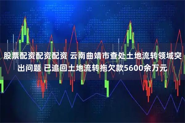 股票配资配资配资 云南曲靖市查处土地流转领域突出问题 已追回土地流转拖欠款5600余万元