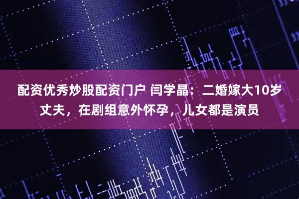配资优秀炒股配资门户 闫学晶：二婚嫁大10岁丈夫，在剧组意外怀孕，儿女都是演员