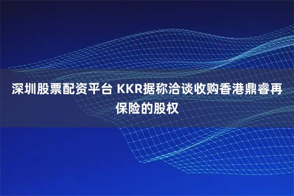 深圳股票配资平台 KKR据称洽谈收购香港鼎睿再保险的股权