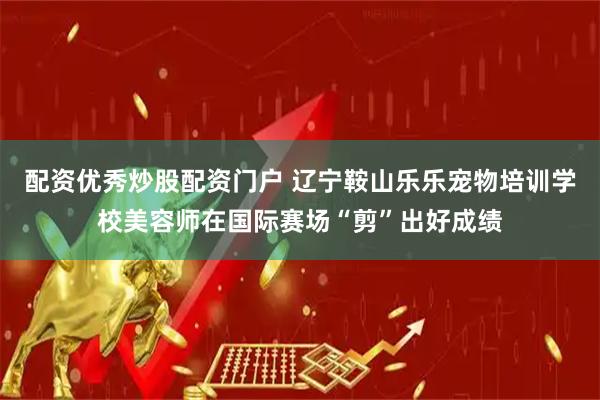 配资优秀炒股配资门户 辽宁鞍山乐乐宠物培训学校美容师在国际赛场“剪”出好成绩