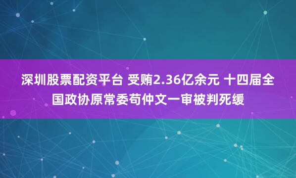 深圳股票配资平台 受贿2.36亿余元 十四届全国政协原常委苟仲文一审被判死缓