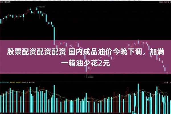 股票配资配资配资 国内成品油价今晚下调，加满一箱油少花2元