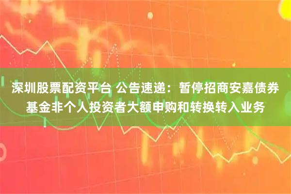 深圳股票配资平台 公告速递：暂停招商安嘉债券基金非个人投资者大额申购和转换转入业务
