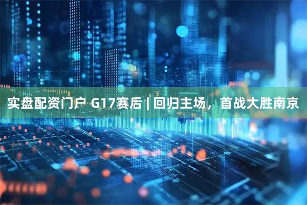 实盘配资门户 G17赛后 | 回归主场，首战大胜南京