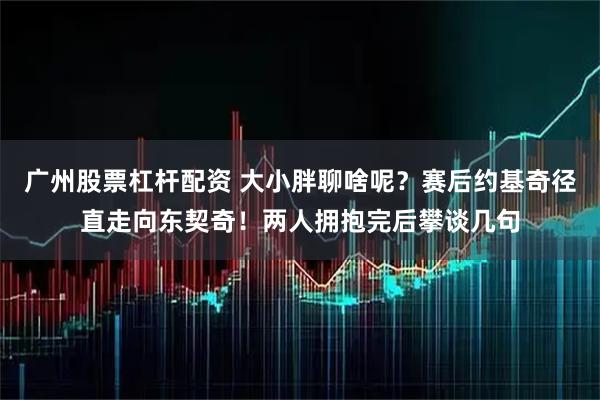 广州股票杠杆配资 大小胖聊啥呢？赛后约基奇径直走向东契奇！两人拥抱完后攀谈几句